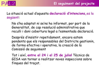 La situació actual d’aquesta  declaració d’intencions, es la següent :  No s’ha adoptat ni se’ns ha informat, per part de la Generalitat, de cap resolució administrativa que reculli i doni cobertura legal a l’esmentada declaració. Després d’insistir repetidament, encara estem pendents que els responsables del Districte gestionin, de forma efectiva i operativa, la creació de la Comissió de seguiment Tot i així,  entre el 24 i el 25 de juliol  Tècnics de GISA van tornar a realitzar noves inspeccions sobre finques del traçat. El seguiment del projecte PAL2 
