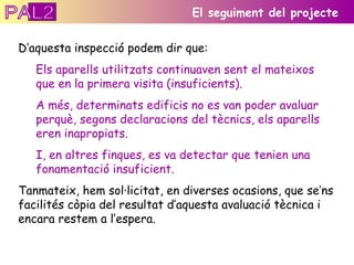 D’aquesta inspecció podem dir que: Els aparells utilitzats continuaven sent el mateixos que en la primera visita (insuficients). A més, determinats edificis no es van poder avaluar perquè, segons declaracions del tècnics, els aparells eren inapropiats.  I, en altres finques, es va detectar que tenien una fonamentació insuficient. Tanmateix, hem sol·licitat, en diverses ocasions, que se’ns facilités còpia del resultat d’aquesta avaluació tècnica i encara restem a l’espera.  El seguiment del projecte PAL2 