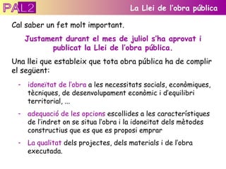 Cal saber un fet molt important.  Justament durant el mes de juliol s’ha aprovat i publicat la Llei de l’obra pública. Una llei que estableix que tota obra pública ha de complir el següent: La Llei de l’obra pública idoneïtat de l’obra  a les necessitats socials, econòmiques, tècniques, de desenvolupament econòmic i d’equilibri territorial, ...  adequació de les opcions  escollides a les característiques de l’indret on se situa l’obra i la idoneïtat dels mètodes constructius que es que es proposi emprar La qualitat  dels projectes, dels materials i de l’obra executada.  PAL2 