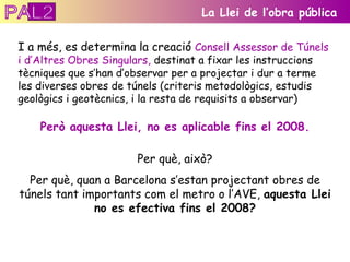 I a més, es determina la creació  Consell Assessor de Túnels i d’Altres Obres Singulars,  destinat a fixar les instruccions tècniques que s’han d’observar per a projectar i dur a terme les diverses obres de túnels (criteris metodològics, estudis geològics i geotècnics, i la resta de requisits a observar) La Llei de l’obra pública Però aquesta Llei, no es aplicable fins el 2008. Per què, això? Per què, quan a Barcelona s’estan projectant obres de túnels tant importants com el metro o l’AVE,  aquesta Llei no es efectiva fins el 2008? PAL2 