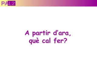 A partir d’ara, què cal fer? PAL2 