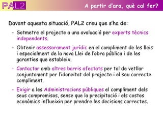 Davant aquesta situació, PAL2 creu que s’ha de: Sotmetre el projecte a una avaluació per  experts tècnics independents. Obtenir  assessorament jurídic  en el compliment de les lleis i especialment de la nova Llei de l’obra pública i de les garanties que estableix. Contactar  amb  altres barris afectats  per tal de vetllar conjuntament per l’idoneïtat del projecte i el seu correcte compliment. Exigir  a les  Administracions públiques  el compliment dels seus compromisos, sense que la precipitació i els costos econòmics influeixin per prendre les decisions correctes. A partir d’ara, què cal fer? PAL2 
