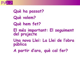 Què ha passat? Què volem? Què hem fet? El més important: El seguiment del projecte Una nova Llei: La Llei de l’obra pública A partir d’ara, què cal fer? PAL2 