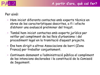 Per això: Hem iniciat diferents contactes amb experts tècnics en obres de les característiques descrites, a fi i efecte d’obtenir una avaluació preliminar del traçat. També hem iniciat contactes amb experts jurídics per vetllar pel compliment de les lleis d’urbanisme i del procediment legal en la tramitació d’aquest projecte. Ens hem dirigit a altres Associacions de barri (Zona Franca) per treballar conjuntament. Continuem demanant a l’administració pública el compliment de les intencions declarades i la constitució de la Comissió de Seguiment. A partir d’ara, què cal fer? PAL2 
