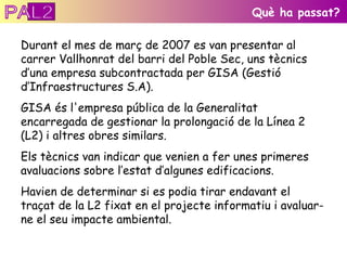 Durant el mes de març de 2007 es van presentar al carrer Vallhonrat del barri del Poble Sec, uns tècnics d’una empresa subcontractada per GISA (Gestió d’Infraestructures S.A).  GISA és l'empresa pública de la Generalitat encarregada de gestionar la prolongació de la Línea 2 (L2) i altres obres similars. Els tècnics van indicar que venien a fer unes primeres avaluacions sobre l’estat d’algunes edificacions. Havien de determinar si es podia tirar endavant el traçat de la L2 fixat en el projecte informatiu i avaluar-ne el seu impacte ambiental.  Què ha passat? PAL2 