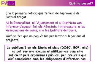 Era la primera notícia que teníem de l’aprovació de l’actual traçat. Ni la Generalitat, ni l’Ajuntament ni el Districte   van informar d’aquest fet als   Afectats i interessats, a les Associacions de veïns, ni a les Entitats del barri. Això va fer que no poguéssim presentar al·legacions al projecte.  Què ha passat? La publicació en els Diaris oficials (DOGC, BOP, etc) no pot ser una excusa ni utilitzar-se com eina suficient pels organismes públics, per creure’s que així compleixen amb les obligacions d’informar-nos. PAL2 