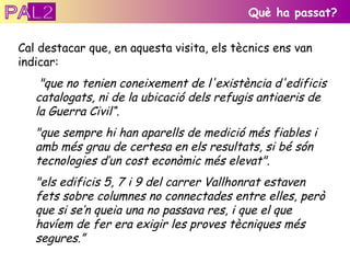 Cal destacar que, en aquesta visita, els tècnics ens van indicar: "que no tenien coneixement de l'existència d'edificis catalogats, ni de la ubicació dels refugis antiaeris de la Guerra Civil“ . "que sempre hi han aparells de medició més fiables i amb més grau de certesa en els resultats, si bé són tecnologies d’un cost econòmic més elevat".    "els edificis 5, 7 i 9 del carrer Vallhonrat estaven fets sobre columnes no connectades entre elles, però que si se’n queia una no passava res, i que el que havíem de fer era exigir les proves tècniques més segures.” Què ha passat? PAL2 