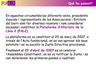 En aquestes circumstàncies diferents veïns, presidents d’escala i representants de les Associacions i Entitats del barri vam fer diverses reunions i vam considerar necessari constituir la  Plataforma d’Afectats de la Línia 2 (PAL2).  La plataforma es va constituir el 20 de març de 2007, a través de l’Acta fundacional, on es van aprovar els seus estatuts i es va escollir la Junta Directiva provisional. Finalment el  25 d’abril de 2007  es va celebrar l’Assemblea Constituent, on es va ratificar la Junta i es van determinar les primeres passes a realitzar. Què ha passat? PAL2 
