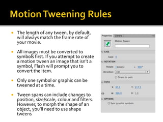    The length of any tween, by default,
    will always match the frame rate of
    your movie.
   All images must be converted to
    symbols first. If you attempt to create
    a motion tween an image that isn’t a
    symbol, Flash will prompt you to
    convert the item.
   Only one symbol or graphic can be
    tweened at a time.
   Tween spans can include changes to
    position, size/scale, colour and filters.
    However, to morph the shape of an
    object, you’ll need to use shape
    tweens
 