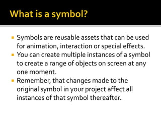    Symbols are reusable assets that can be used
    for animation, interaction or special effects.
   You can create multiple instances of a symbol
    to create a range of objects on screen at any
    one moment.
   Remember, that changes made to the
    original symbol in your project affect all
    instances of that symbol thereafter.
 