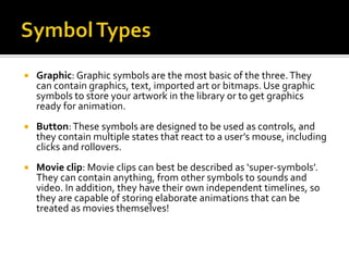    Graphic: Graphic symbols are the most basic of the three. They
    can contain graphics, text, imported art or bitmaps. Use graphic
    symbols to store your artwork in the library or to get graphics
    ready for animation.
   Button: These symbols are designed to be used as controls, and
    they contain multiple states that react to a user’s mouse, including
    clicks and rollovers.
   Movie clip: Movie clips can best be described as ‘super-symbols’.
    They can contain anything, from other symbols to sounds and
    video. In addition, they have their own independent timelines, so
    they are capable of storing elaborate animations that can be
    treated as movies themselves!
 