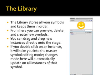    The Library stores all your symbols
    and keeps them in order.
   From here you can preview, delete
    and create new symbols.
   You can drag and drop new
    instances directly onto the stage.
   If you double click on an instance,
    it will take you into the master
    symbol editing mode; changes
    made here will automatically
    update on all instances of that
    symbol.
 