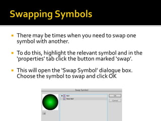    There may be times when you need to swap one
    symbol with another.
   To do this, highlight the relevant symbol and in the
    ‘properties’ tab click the button marked ‘swap’.
   This will open the ‘Swap Symbol’ dialogue box.
    Choose the symbol to swap and click OK
 