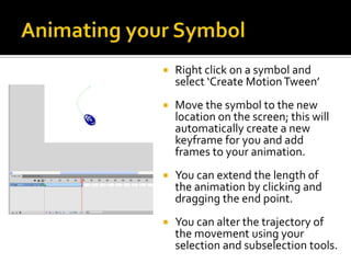    Right click on a symbol and
    select ‘Create Motion Tween’
   Move the symbol to the new
    location on the screen; this will
    automatically create a new
    keyframe for you and add
    frames to your animation.
   You can extend the length of
    the animation by clicking and
    dragging the end point.
   You can alter the trajectory of
    the movement using your
    selection and subselection tools.
 