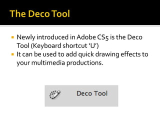    Newly introduced in Adobe CS5 is the Deco
    Tool (Keyboard shortcut ‘U’)
   It can be used to add quick drawing effects to
    your multimedia productions.
 