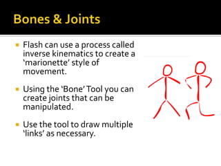    Flash can use a process called
    inverse kinematics to create a
    ‘marionette’ style of
    movement.
   Using the ‘Bone’ Tool you can
    create joints that can be
    manipulated.
   Use the tool to draw multiple
    ‘links’ as necessary.
 