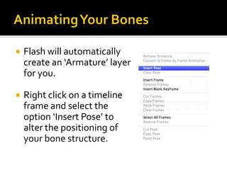    Flash will automatically
    create an ‘Armature’ layer
    for you.

   Right click on a timeline
    frame and select the
    option ‘Insert Pose’ to
    alter the positioning of
    your bone structure.
 