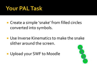    Create a simple ‘snake’ from filled circles
    converted into symbols.

   Use Inverse Kinematics to make the snake
    slither around the screen.

   Upload your SWF to Moodle
 
