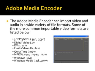  The Adobe Media Encoder can import video and
audio in a wide variety of file formats. Some of
the more common importable video formats are
listed below:
• 3GPP/3GPP2 (.3gp, .3gpp)
• Digital Video (.dv)
• DV stream
• Flash Video (.flv, .f4v)
• QuickTime (.mov)
• MPEG (.mpg, .mpeg, .m2v)
• Windows (.avi)
• Windows Media (.asf, .wmv)