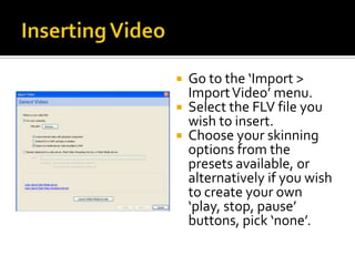  Go to the ‘Import >
Import Video’ menu.
Select the FLV file you
wish to insert.
Choose your skinning
options from the
presets available, or
alternatively if you wish
to create your own
‘play, stop, pause’
buttons, pick ‘none’.
