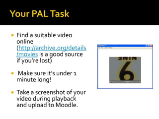  Find a suitable video
online
(http://archive.org/details
/movies is a good source
if you’re lost)
Make sure it’s under 1
minute long!
Take a screenshot of your
video during playback
and upload to Moodle.
