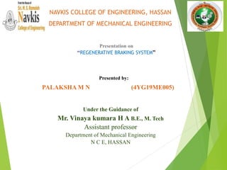 Presented by:
PALAKSHA M N (4YG19ME005)
Under the Guidance of
Mr. Vinaya kumara H A B.E., M. Tech
Assistant professor
Department of Mechanical Engineering
N C E, HASSAN
NAVKIS COLLEGE OF ENGINEERING, HASSAN
DEPARTMENT OF MECHANICAL ENGINEERING
Presentation on
“REGENERATIVE BRAKING SYSTEM”
 