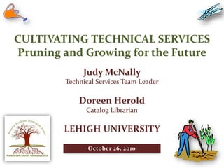 CULTIVATING TECHNICAL SERVICES
Pruning and Growing for the Future
Judy McNally
Technical Services Team Leader
Doreen Herold
Catalog Librarian
LEHIGH UNIVERSITY
October 26, 2010
 