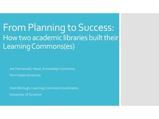 From Planning to Success: 
How two academic libraries built their 
Learning Commons(es) 
Joe Fennewald, Head, Knowledge Commons, 
Penn State University 
Sheli McHugh, Learning Commons Coordinator, 
University of Scranton 
 