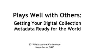 Plays Well with Others:
Getting Your Digital Collection
Metadata Ready for the World
2015 PaLA Annual Conference
November 6, 2015
 