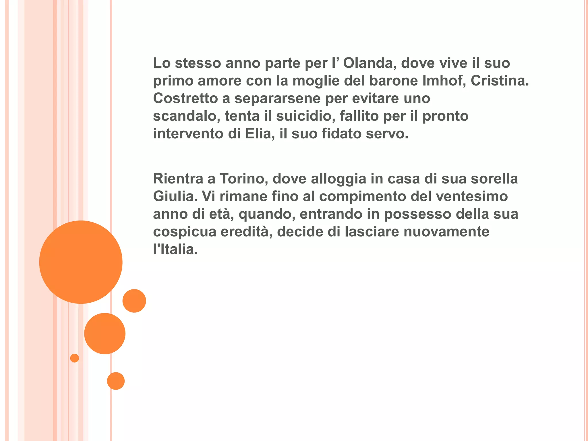 Lo stesso anno parte per l’ Olanda, dove vive il suo
primo amore con la moglie del barone Imhof, Cristina.
Costretto a separarsene per evitare uno
scandalo, tenta il suicidio, fallito per il pronto
intervento di Elia, il suo fidato servo.


Rientra a Torino, dove alloggia in casa di sua sorella
Giulia. Vi rimane fino al compimento del ventesimo
anno di età, quando, entrando in possesso della sua
cospicua eredità, decide di lasciare nuovamente
l'Italia.
 