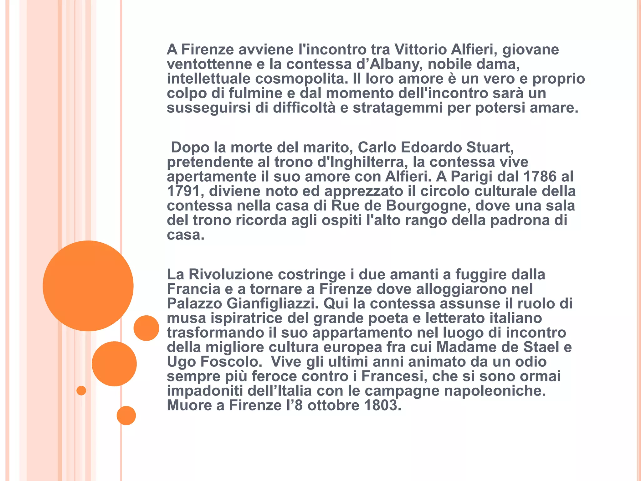 A Firenze avviene l'incontro tra Vittorio Alfieri, giovane
ventottenne e la contessa d’Albany, nobile dama,
intellettuale cosmopolita. Il loro amore è un vero e proprio
colpo di fulmine e dal momento dell'incontro sarà un
susseguirsi di difficoltà e stratagemmi per potersi amare.

Dopo la morte del marito, Carlo Edoardo Stuart,
pretendente al trono d'Inghilterra, la contessa vive
apertamente il suo amore con Alfieri. A Parigi dal 1786 al
1791, diviene noto ed apprezzato il circolo culturale della
contessa nella casa di Rue de Bourgogne, dove una sala
del trono ricorda agli ospiti l'alto rango della padrona di
casa.

La Rivoluzione costringe i due amanti a fuggire dalla
Francia e a tornare a Firenze dove alloggiarono nel
Palazzo Gianfigliazzi. Qui la contessa assunse il ruolo di
musa ispiratrice del grande poeta e letterato italiano
trasformando il suo appartamento nel luogo di incontro
della migliore cultura europea fra cui Madame de Stael e
Ugo Foscolo. Vive gli ultimi anni animato da un odio
sempre più feroce contro i Francesi, che si sono ormai
impadoniti dell’Italia con le campagne napoleoniche.
Muore a Firenze l’8 ottobre 1803.
 