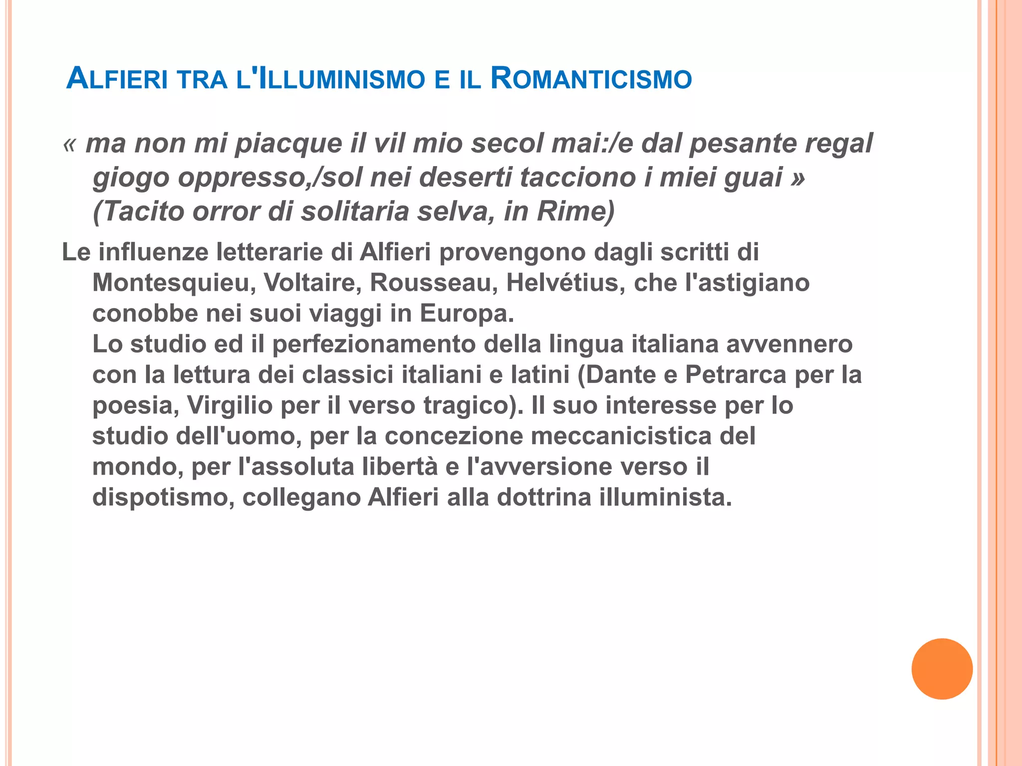 ALFIERI TRA L'ILLUMINISMO E IL ROMANTICISMO

« ma non mi piacque il vil mio secol mai:/e dal pesante regal
  giogo oppresso,/sol nei deserti tacciono i miei guai »
  (Tacito orror di solitaria selva, in Rime)
Le influenze letterarie di Alfieri provengono dagli scritti di
  Montesquieu, Voltaire, Rousseau, Helvétius, che l'astigiano
  conobbe nei suoi viaggi in Europa.
  Lo studio ed il perfezionamento della lingua italiana avvennero
  con la lettura dei classici italiani e latini (Dante e Petrarca per la
  poesia, Virgilio per il verso tragico). Il suo interesse per lo
  studio dell'uomo, per la concezione meccanicistica del
  mondo, per l'assoluta libertà e l'avversione verso il
  dispotismo, collegano Alfieri alla dottrina illuminista.
 