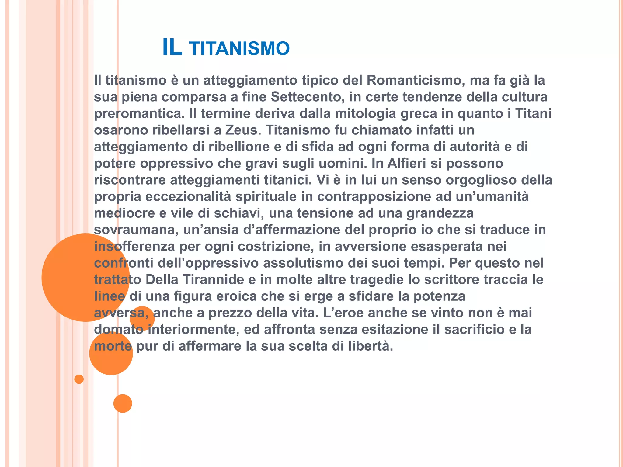 IL TITANISMO
Il titanismo è un atteggiamento tipico del Romanticismo, ma fa già la
sua piena comparsa a fine Settecento, in certe tendenze della cultura
preromantica. Il termine deriva dalla mitologia greca in quanto i Titani
osarono ribellarsi a Zeus. Titanismo fu chiamato infatti un
atteggiamento di ribellione e di sfida ad ogni forma di autorità e di
potere oppressivo che gravi sugli uomini. In Alfieri si possono
riscontrare atteggiamenti titanici. Vi è in lui un senso orgoglioso della
propria eccezionalità spirituale in contrapposizione ad un’umanità
mediocre e vile di schiavi, una tensione ad una grandezza
sovraumana, un’ansia d’affermazione del proprio io che si traduce in
insofferenza per ogni costrizione, in avversione esasperata nei
confronti dell’oppressivo assolutismo dei suoi tempi. Per questo nel
trattato Della Tirannide e in molte altre tragedie lo scrittore traccia le
linee di una figura eroica che si erge a sfidare la potenza
avversa, anche a prezzo della vita. L’eroe anche se vinto non è mai
domato interiormente, ed affronta senza esitazione il sacrificio e la
morte pur di affermare la sua scelta di libertà.
 