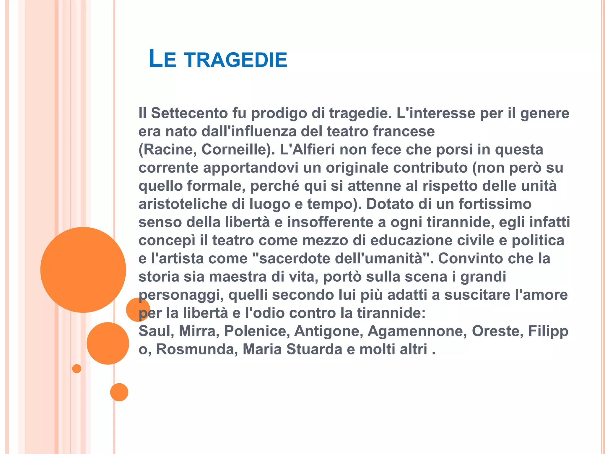 LE TRAGEDIE

Il Settecento fu prodigo di tragedie. L'interesse per il genere
era nato dall'influenza del teatro francese
(Racine, Corneille). L'Alfieri non fece che porsi in questa
corrente apportandovi un originale contributo (non però su
quello formale, perché qui si attenne al rispetto delle unità
aristoteliche di luogo e tempo). Dotato di un fortissimo
senso della libertà e insofferente a ogni tirannide, egli infatti
concepì il teatro come mezzo di educazione civile e politica
e l'artista come "sacerdote dell'umanità". Convinto che la
storia sia maestra di vita, portò sulla scena i grandi
personaggi, quelli secondo lui più adatti a suscitare l'amore
per la libertà e l'odio contro la tirannide:
Saul, Mirra, Polenice, Antigone, Agamennone, Oreste, Filipp
o, Rosmunda, Maria Stuarda e molti altri .
 