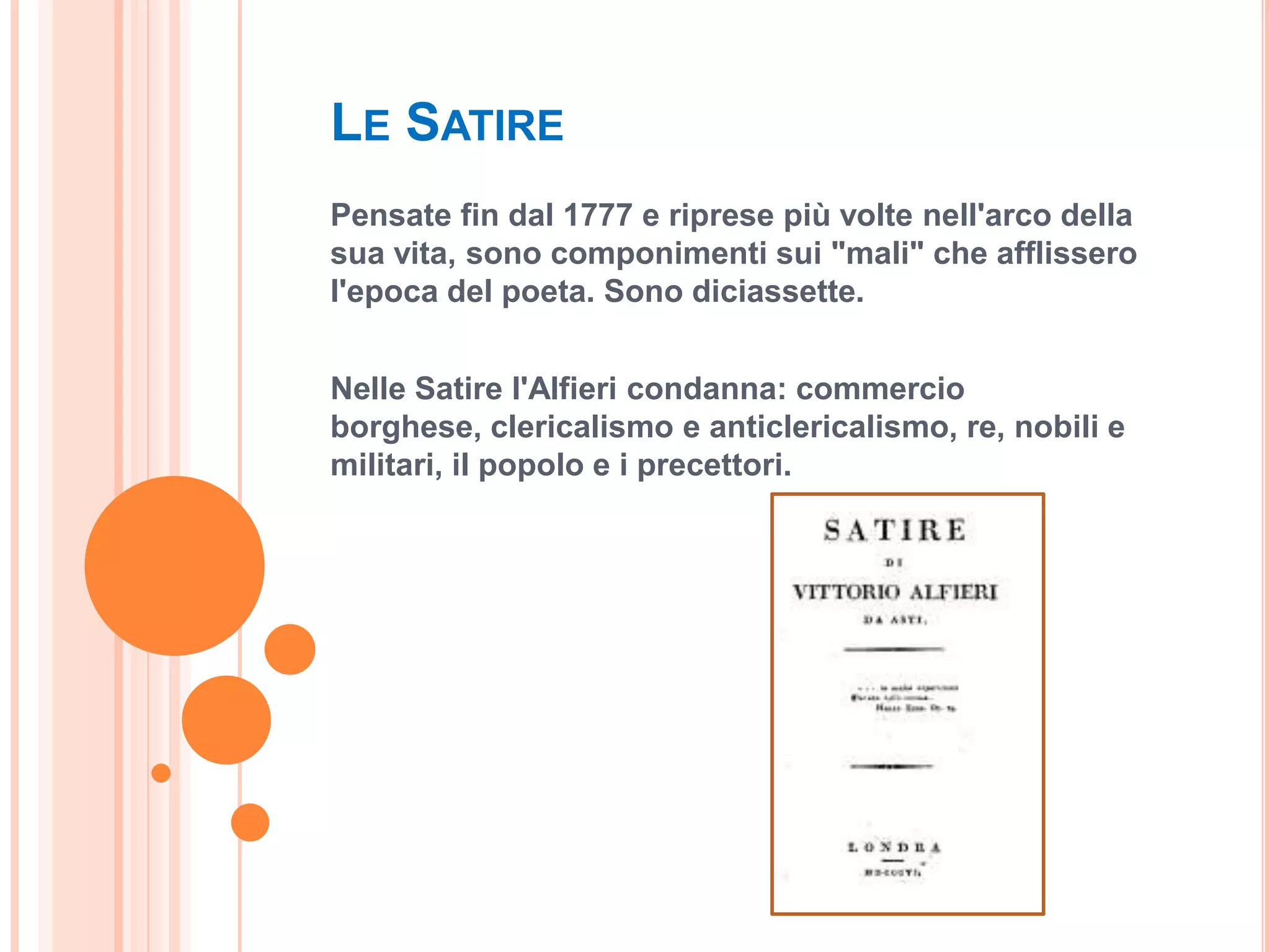LE SATIRE
Pensate fin dal 1777 e riprese più volte nell'arco della
sua vita, sono componimenti sui "mali" che afflissero
l'epoca del poeta. Sono diciassette.


Nelle Satire l'Alfieri condanna: commercio
borghese, clericalismo e anticlericalismo, re, nobili e
militari, il popolo e i precettori.
 