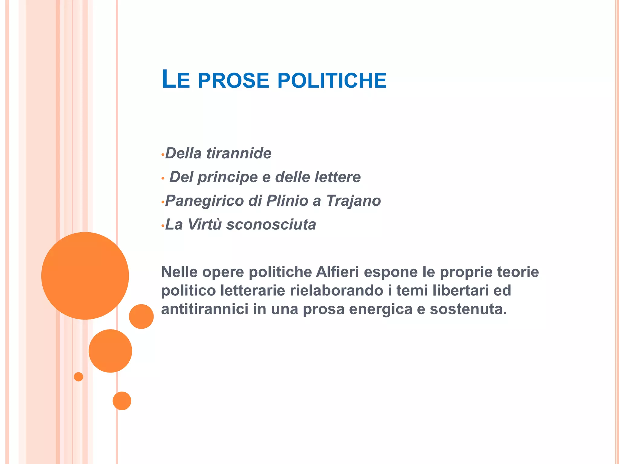 LE PROSE POLITICHE

•Della   tirannide
•   Del principe e delle lettere
•Panegirico    di Plinio a Trajano
•La   Virtù sconosciuta


Nelle opere politiche Alfieri espone le proprie teorie
politico letterarie rielaborando i temi libertari ed
antitirannici in una prosa energica e sostenuta.
 