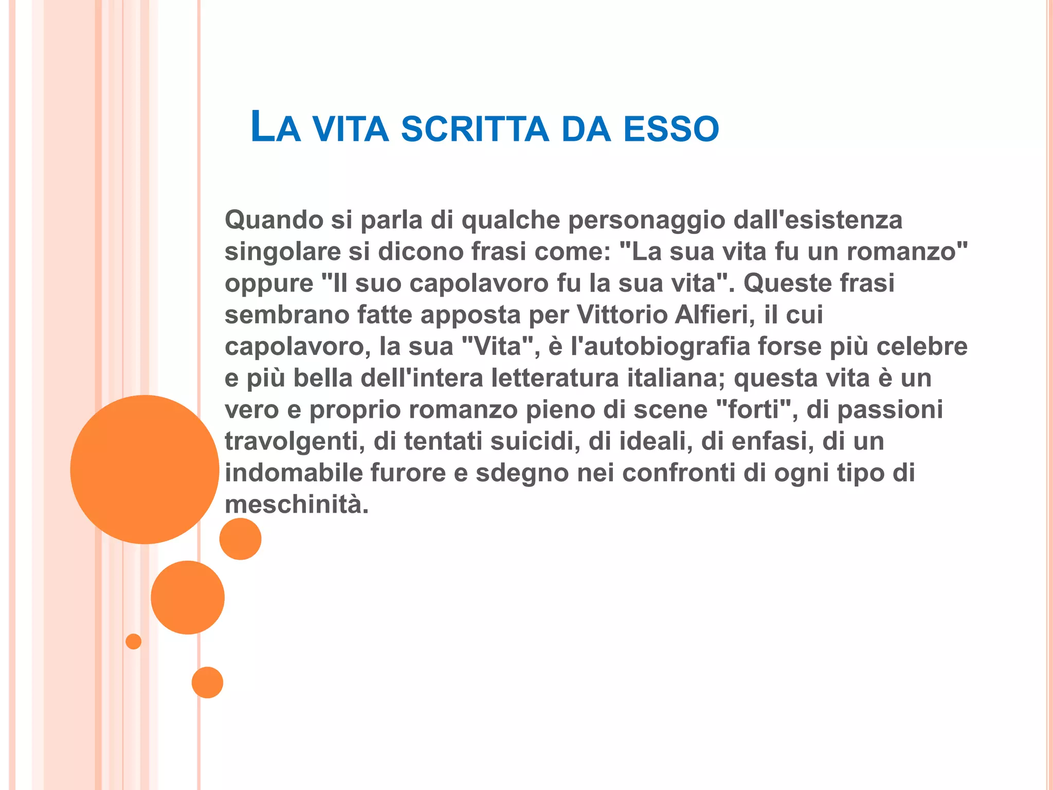 LA VITA SCRITTA DA ESSO
Quando si parla di qualche personaggio dall'esistenza
singolare si dicono frasi come: "La sua vita fu un romanzo"
oppure "Il suo capolavoro fu la sua vita". Queste frasi
sembrano fatte apposta per Vittorio Alfieri, il cui
capolavoro, la sua "Vita", è l'autobiografia forse più celebre
e più bella dell'intera letteratura italiana; questa vita è un
vero e proprio romanzo pieno di scene "forti", di passioni
travolgenti, di tentati suicidi, di ideali, di enfasi, di un
indomabile furore e sdegno nei confronti di ogni tipo di
meschinità.
 