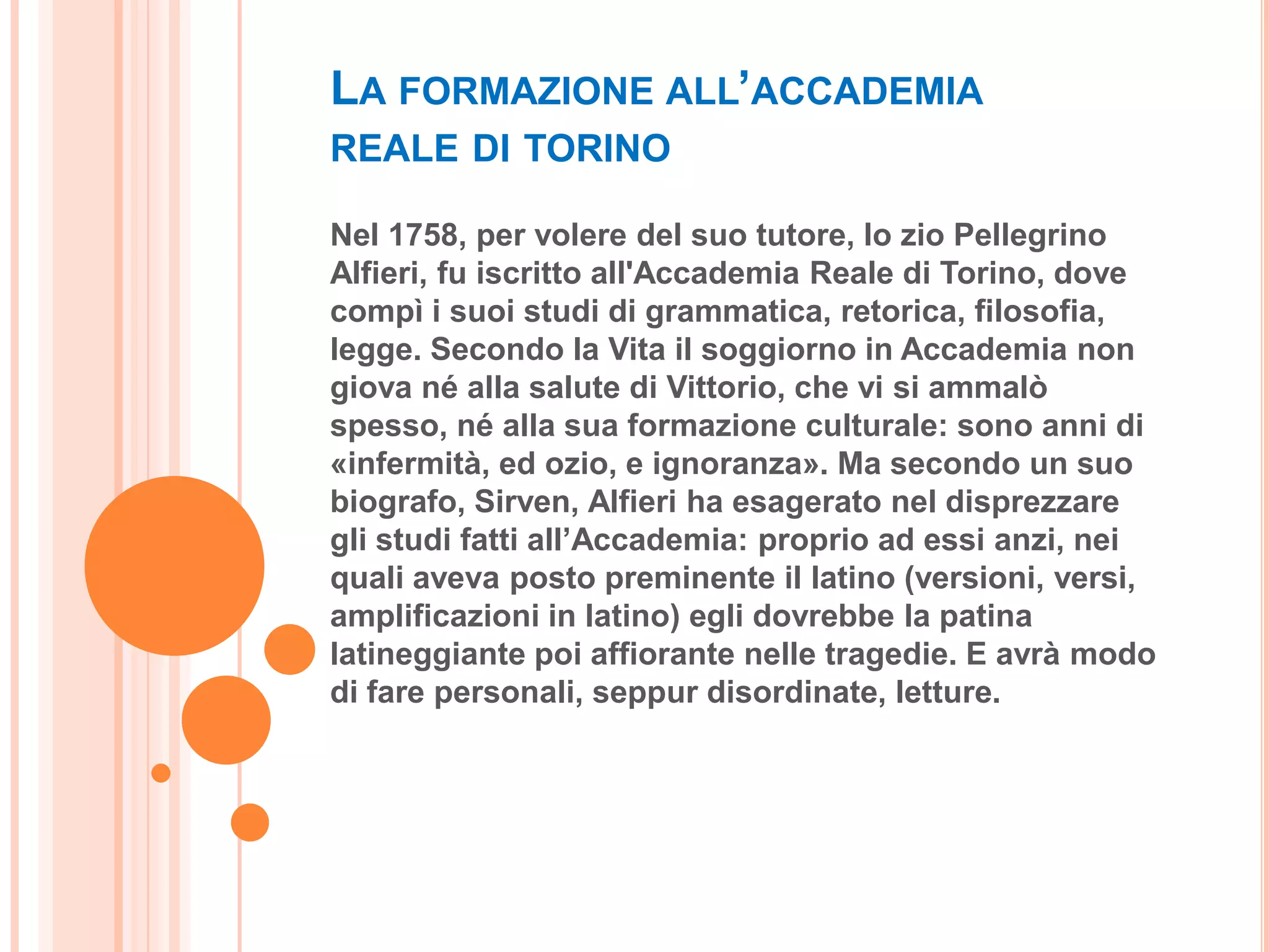 LA FORMAZIONE ALL’ACCADEMIA
REALE DI TORINO

Nel 1758, per volere del suo tutore, lo zio Pellegrino
Alfieri, fu iscritto all'Accademia Reale di Torino, dove
compì i suoi studi di grammatica, retorica, filosofia,
legge. Secondo la Vita il soggiorno in Accademia non
giova né alla salute di Vittorio, che vi si ammalò
spesso, né alla sua formazione culturale: sono anni di
«infermità, ed ozio, e ignoranza». Ma secondo un suo
biografo, Sirven, Alfieri ha esagerato nel disprezzare
gli studi fatti all’Accademia: proprio ad essi anzi, nei
quali aveva posto preminente il latino (versioni, versi,
amplificazioni in latino) egli dovrebbe la patina
latineggiante poi affiorante nelle tragedie. E avrà modo
di fare personali, seppur disordinate, letture.
 