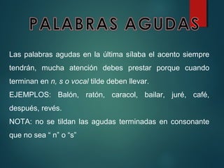 Las palabras agudas en la última sílaba el acento siempre
tendrán, mucha atención debes prestar porque cuando
terminan en n, s o vocal tilde deben llevar.
EJEMPLOS: Balón, ratón, caracol, bailar, juré, café,
después, revés.
NOTA: no se tildan las agudas terminadas en consonante
que no sea “ n” o “s”
 