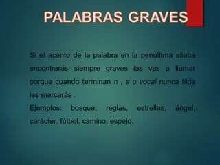 Si el acento de la palabra en la penúltima sílaba
encontrarás siempre graves las vas a llamar
porque cuando terminan n , s o vocal nunca tilde
les marcarás .
Ejemplos: bosque, reglas, estrellas, ángel,
carácter, fútbol, camino, espejo.
 