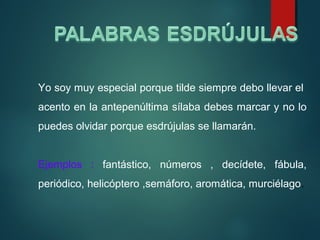 Yo soy muy especial porque tilde siempre debo llevar el
acento en la antepenúltima sílaba debes marcar y no lo
puedes olvidar porque esdrújulas se llamarán.
Ejemplos : fantástico, números , decídete, fábula,
periódico, helicóptero ,semáforo, aromática, murciélago.
 