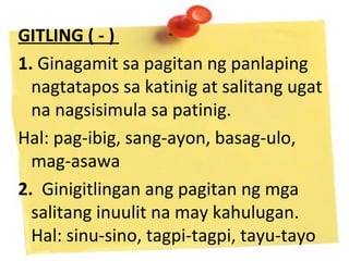 GITLING ( - )
1. Ginagamit sa pagitan ng panlaping
nagtatapos sa katinig at salitang ugat
na nagsisimula sa patinig.
Hal: pag-ibig, sang-ayon, basag-ulo,
mag-asawa
2. Ginigitlingan ang pagitan ng mga
salitang inuulit na may kahulugan.
Hal: sinu-sino, tagpi-tagpi, tayu-tayo
 