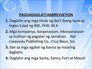 PAGDADAGLAT/ABBREVIATION
1. Daglatin ang mga titulo ng iba’t ibang kuro sa
Ingles tulad ng BSE, PHD, M.A
2. Mga kompanya, korporasyon, inkorporasyon
sa hulihan ng pagalan ng samahan. Hal:
Liwayway Publishing Co., Cruz Baun, Inc.
3. Ilan sa mga ngalan ng bansa ay maaring
daglatin.
4. Daglatin ang mga Santa, Sanro, Fort at Mount
 