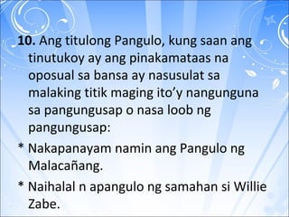 10. Ang titulong Pangulo, kung saan ang
tinutukoy ay ang pinakamataas na
oposual sa bansa ay nasusulat sa
malaking titik maging ito’y nangunguna
sa pangungusap o nasa loob ng
pangungusap:
* Nakapanayam namin ang Pangulo ng
Malacañang.
* Naihalal n apangulo ng samahan si Willie
Zabe.
 