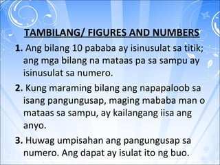 TAMBILANG/ FIGURES AND NUMBERS
1. Ang bilang 10 pababa ay isinusulat sa titik;
ang mga bilang na mataas pa sa sampu ay
isinusulat sa numero.
2. Kung maraming bilang ang napapaloob sa
isang pangungusap, maging mababa man o
mataas sa sampu, ay kailangang iisa ang
anyo.
3. Huwag umpisahan ang pangungusap sa
numero. Ang dapat ay isulat ito ng buo.
 