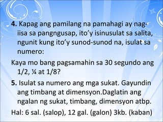 4. Kapag ang pamilang na pamahagi ay nag-
iisa sa pangngusap, ito’y isinusulat sa salita,
ngunit kung ito’y sunod-sunod na, isulat sa
numero:
Kaya mo bang pagsamahin sa 30 segundo ang
1/2, ¼ at 1/8?
5. Isulat sa numero ang mga sukat. Gayundin
ang timbang at dimensyon.Daglatin ang
ngalan ng sukat, timbang, dimensyon atbp.
Hal: 6 sal. (salop), 12 gal. (galon) 3kb. (kaban)
 