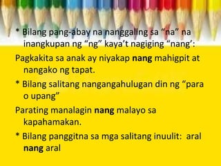 * Bilang pang-abay na nanggaling sa “na” na
inangkupan ng “ng” kaya’t nagiging “nang’:
Pagkakita sa anak ay niyakap nang mahigpit at
nangako ng tapat.
* Bilang salitang nangangahulugan din ng “para
o upang”
Parating manalagin nang malayo sa
kapahamakan.
* Bilang panggitna sa mga salitang inuulit: aral
nang aral
 