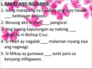 I. GAMIT ANG NG/NANG:
1. Isang matapang na sundalo ang may hawak
___ katibayan sa kaso.
2. Binusog ako ni Inay ___ pangaral.
3. Ang buong kapulungan ay nakinig ___
salaysay ni Bishop Cruz.
4. Si Pearl ay nagalak ___ malaman niyang siya
ang nagwagi.
5. Si Mikay ay gumawa ___ sulat para sa
kanyang nililigawan.
 