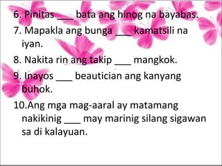 6. Pinitas ___ bata ang hinog na bayabas.
7. Mapakla ang bunga ___ kamatsili na
iyan.
8. Nakita rin ang takip ___ mangkok.
9. Inayos ___ beautician ang kanyang
buhok.
10.Ang mga mag-aaral ay matamang
nakikinig ___ may marinig silang sigawan
sa di kalayuan.
 