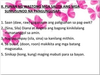 II. PUNAN NG WASTONG MGA SALITA ANG MGA
SUMUSUNOD NA PANGUNGUSAP:
1. Saan (daw, raw) gaganapin ang paligsahan sa pag-awit?
2. (Sina, Sila) Diana at Angela ang bagong kinikilalang
manananggol sa amin.
3. Nagtagumpay (sila, sina) sa kanilang mithiin.
4. Sa bukid, (doon, roon) makikita ang mga batang
magsasaka.
5. Sinikap (kong, kung) maging mabuti para sa bayan.
 